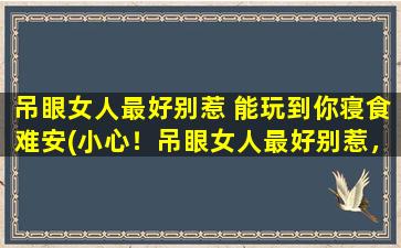 吊眼女人最好别惹 能玩到你寝食难安(小心！吊眼女人最好别惹，否则你的日子会寝食难安)